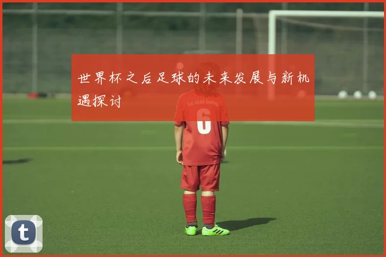 世界杯之后足球的未来发展与新机遇探讨
