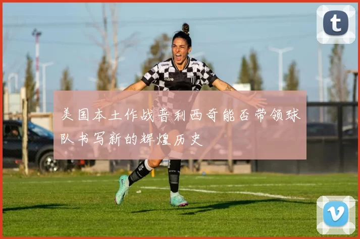 美国本土作战普利西奇能否带领球队书写新的辉煌历史