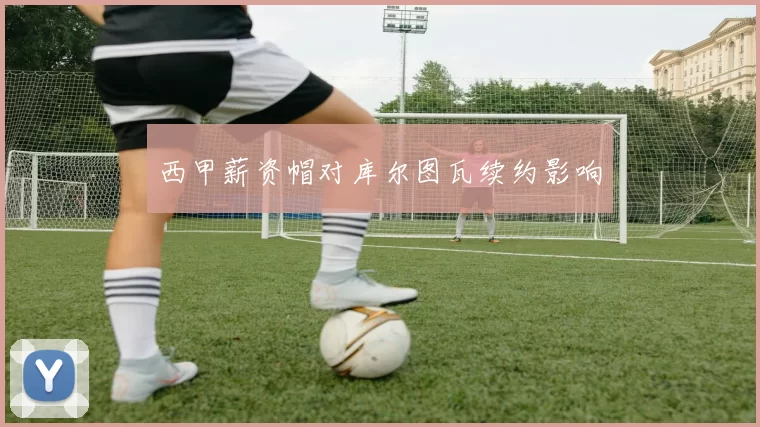 西甲薪资帽对库尔图瓦续约影响