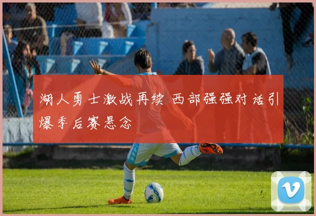 湖人勇士激战再续 西部强强对话引爆季后赛悬念