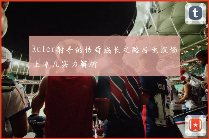 Ruler射手的传奇成长之路与竞技场上非凡实力解析
