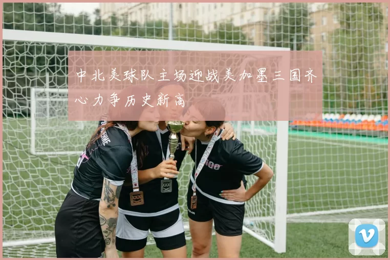 中北美球队主场迎战美加墨三国齐心力争历史新高