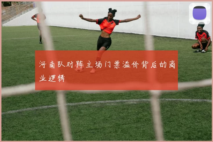 河南队对阵主场门票溢价背后的商业逻辑