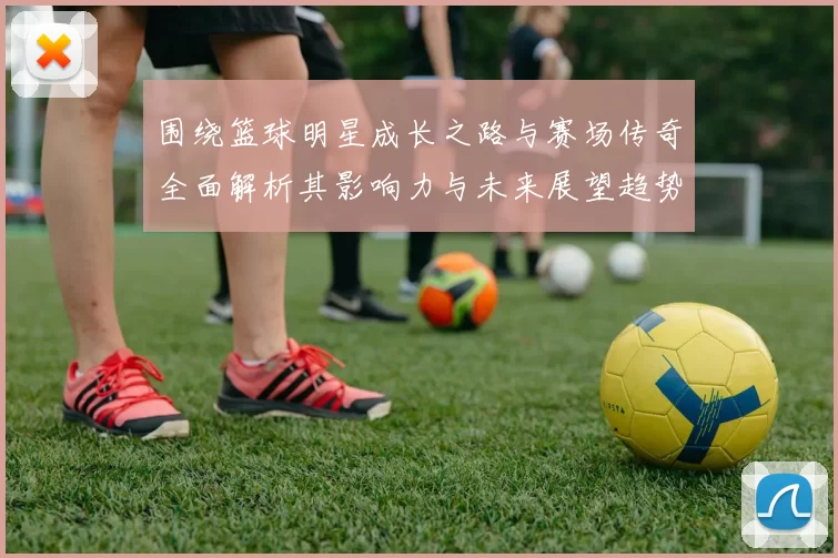 围绕篮球明星成长之路与赛场传奇全面解析其影响力与未来展望趋势