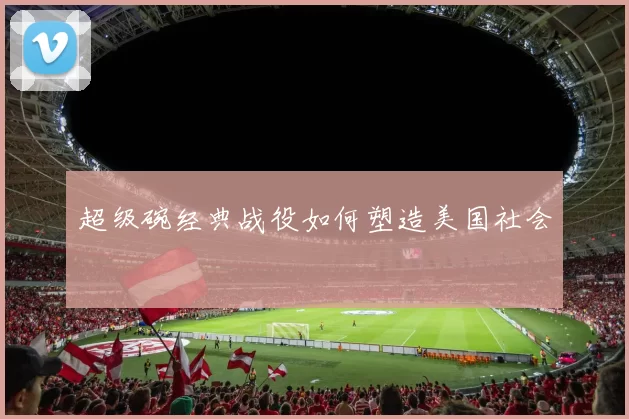 超级碗经典战役如何塑造美国社会