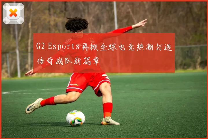 G2 Esports再掀全球电竞热潮打造传奇战队新篇章
