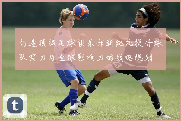 打造顶级足球俱乐部新纪元提升球队实力与全球影响力的战略规划