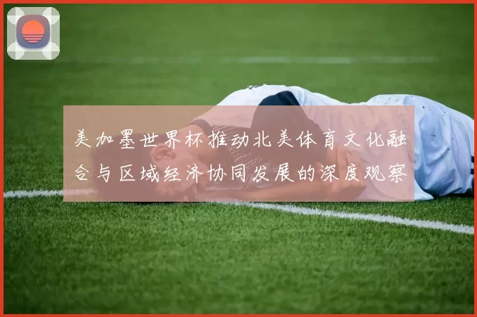 美加墨世界杯推动北美体育文化融合与区域经济协同发展的深度观察