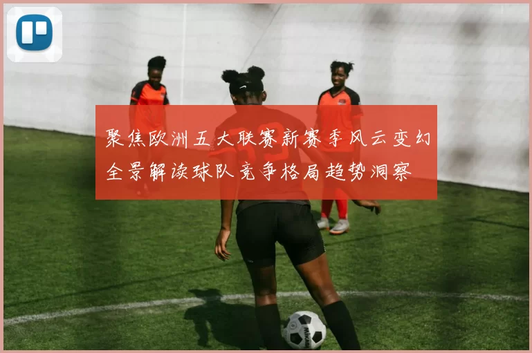 聚焦欧洲五大联赛新赛季风云变幻全景解读球队竞争格局趋势洞察