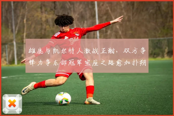 雄鹿与凯尔特人激战正酣，双方争锋力争东部冠军宝座之路愈加扑朔迷离