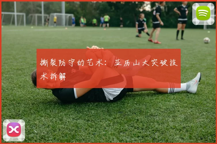 撕裂防守的艺术：亚历山大突破技术拆解