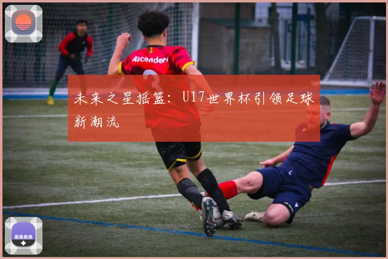 未来之星摇篮：U17世界杯引领足球新潮流