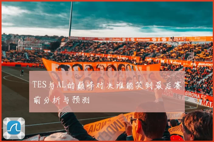 TES与AL的巅峰对决谁能笑到最后赛前分析与预测