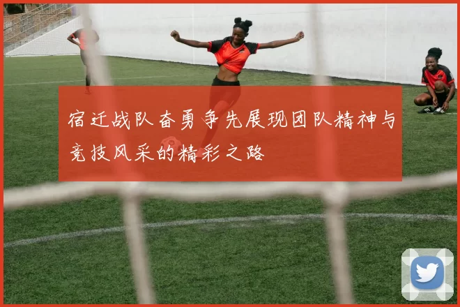 宿迁战队奋勇争先展现团队精神与竞技风采的精彩之路