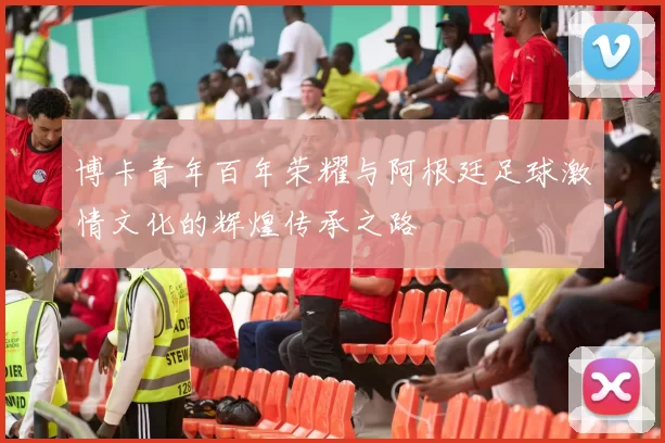 博卡青年百年荣耀与阿根廷足球激情文化的辉煌传承之路