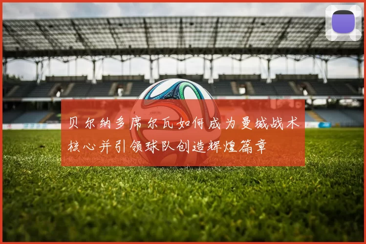 贝尔纳多席尔瓦如何成为曼城战术核心并引领球队创造辉煌篇章