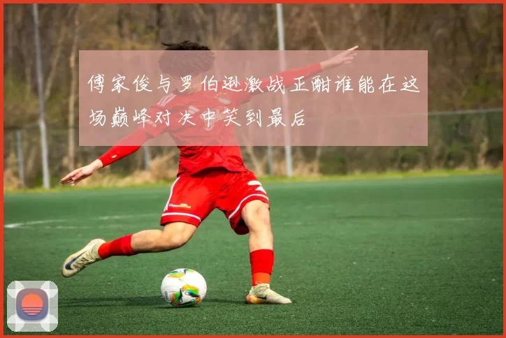 傅家俊与罗伯逊激战正酣谁能在这场巅峰对决中笑到最后
