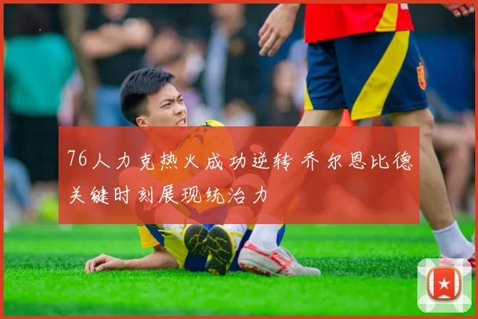 76人力克热火成功逆转 乔尔恩比德关键时刻展现统治力