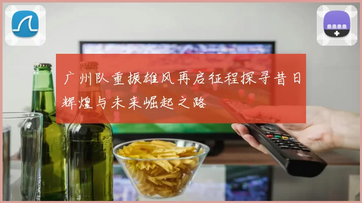 广州队重振雄风再启征程探寻昔日辉煌与未来崛起之路